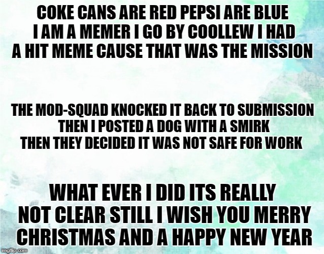 A Poem-meme by coollew | COKE CANS ARE RED PEPSI ARE BLUE I AM A MEMER I GO BY COOLLEW I HAD A HIT MEME CAUSE THAT WAS THE MISSION; THE MOD-SQUAD KNOCKED IT BACK TO SUBMISSION THEN I POSTED A DOG WITH A SMIRK THEN THEY DECIDED IT WAS NOT SAFE FOR WORK; WHAT EVER I DID ITS REALLY NOT CLEAR STILL I WISH YOU MERRY CHRISTMAS AND A HAPPY NEW YEAR | image tagged in original meme,poem | made w/ Imgflip meme maker