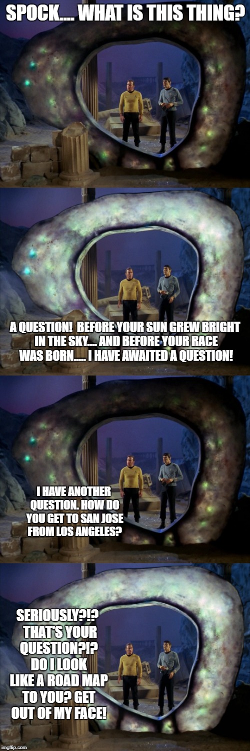 Ask a stupid question.... | SPOCK.... WHAT IS THIS THING? A QUESTION!  BEFORE YOUR SUN GREW BRIGHT IN THE SKY.... AND BEFORE YOUR RACE WAS BORN..... I HAVE AWAITED A QUESTION! I HAVE ANOTHER QUESTION. HOW DO YOU GET TO SAN JOSE FROM LOS ANGELES? SERIOUSLY?!?  THAT'S YOUR QUESTION?!? DO I LOOK LIKE A ROAD MAP TO YOU? GET OUT OF MY FACE! | image tagged in spock,captain kirk | made w/ Imgflip meme maker