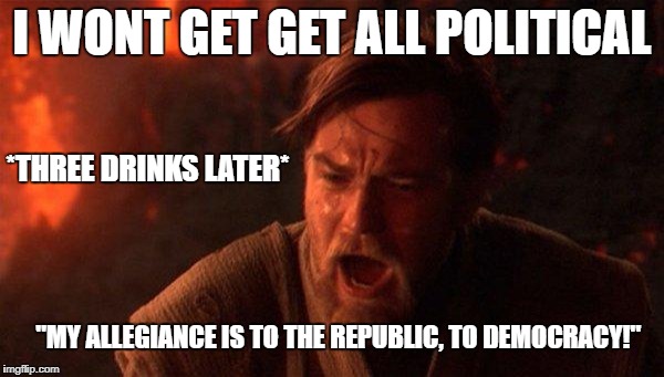 You Were The Chosen One (Star Wars) | I WONT GET GET ALL POLITICAL; *THREE DRINKS LATER*; "MY ALLEGIANCE IS TO THE REPUBLIC, TO DEMOCRACY!" | image tagged in memes,you were the chosen one star wars | made w/ Imgflip meme maker