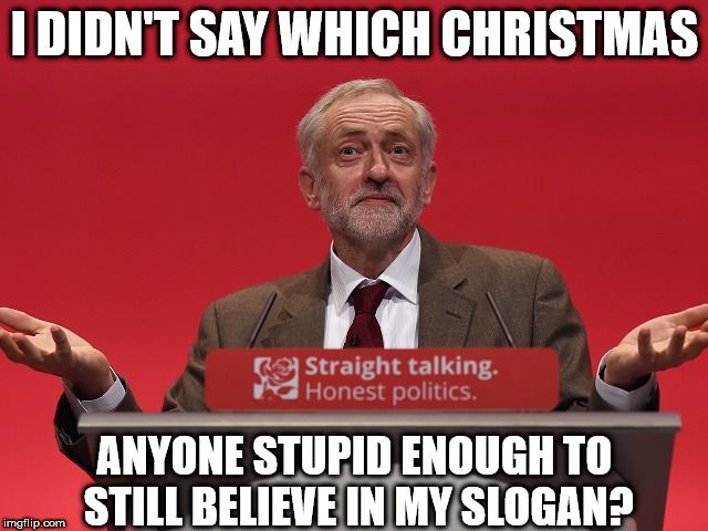 Corbyn - PM by Christmas | I DIDN'T SAY WHICH CHRISTMAS; ANYONE STUPID ENOUGH TO STILL BELIEVE IN MY SLOGAN? | image tagged in jeremy corbyn,pm by xmas,momentum,party of hate,communist socialist,straight talking honest politics lol | made w/ Imgflip meme maker
