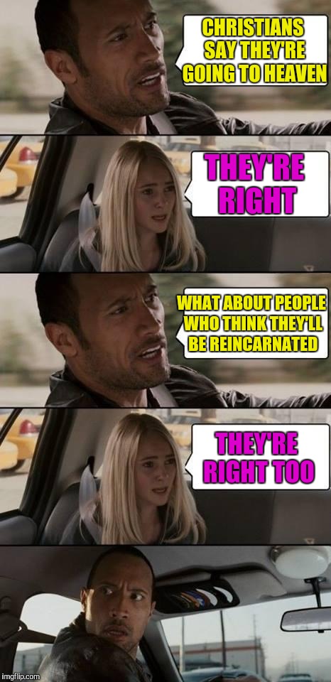 Religious discussion | CHRISTIANS SAY THEY'RE GOING TO HEAVEN; THEY'RE RIGHT; WHAT ABOUT PEOPLE WHO THINK THEY'LL BE REINCARNATED; THEY'RE RIGHT TOO | image tagged in the rock driving | made w/ Imgflip meme maker