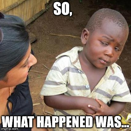 Third World Skeptical Kid | SO, WHAT HAPPENED WAS... | image tagged in memes,third world skeptical kid | made w/ Imgflip meme maker