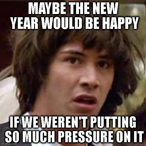 Conspiracy Keanu | MAYBE THE NEW YEAR WOULD BE HAPPY; IF WE WEREN'T PUTTING SO MUCH PRESSURE ON IT | image tagged in memes,conspiracy keanu | made w/ Imgflip meme maker