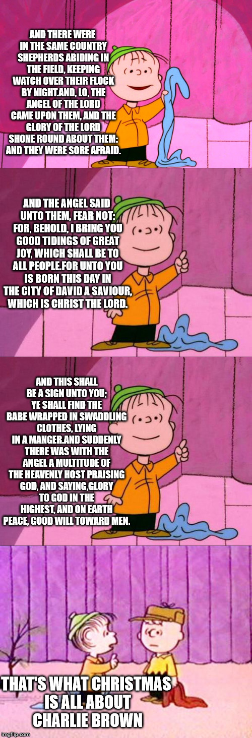 That's what Christmas is all about Charlie Brown | AND THERE WERE IN THE SAME COUNTRY SHEPHERDS ABIDING IN THE FIELD, KEEPING WATCH OVER THEIR FLOCK BY NIGHT.AND, LO, THE ANGEL OF THE LORD CAME UPON THEM, AND THE GLORY OF THE LORD SHONE ROUND ABOUT THEM: AND THEY WERE SORE AFRAID. AND THE ANGEL SAID UNTO THEM, FEAR NOT: FOR, BEHOLD, I BRING YOU GOOD TIDINGS OF GREAT JOY, WHICH SHALL BE TO ALL PEOPLE.FOR UNTO YOU IS BORN THIS DAY IN THE CITY OF DAVID A SAVIOUR, WHICH IS CHRIST THE LORD. AND THIS SHALL BE A SIGN UNTO YOU; YE SHALL FIND THE BABE WRAPPED IN SWADDLING CLOTHES, LYING IN A MANGER.AND SUDDENLY THERE WAS WITH THE ANGEL A MULTITUDE OF THE HEAVENLY HOST PRAISING GOD, AND SAYING,GLORY TO GOD IN THE HIGHEST, AND ON EARTH PEACE, GOOD WILL TOWARD MEN. THAT'S WHAT CHRISTMAS IS ALL ABOUT CHARLIE BROWN | image tagged in christmas | made w/ Imgflip meme maker