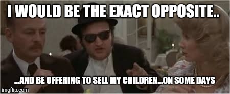 Jake Blues Brothers | I WOULD BE THE EXACT OPPOSITE.. ...AND BE OFFERING TO SELL MY CHILDREN...ON SOME DAYS | image tagged in jake blues brothers | made w/ Imgflip meme maker