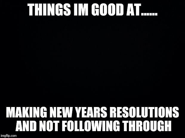 Black background | THINGS IM GOOD AT...... MAKING NEW YEARS RESOLUTIONS AND NOT FOLLOWING THROUGH | image tagged in black background | made w/ Imgflip meme maker