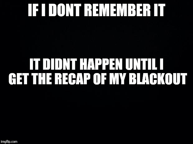 Black background | IF I DONT REMEMBER IT; IT DIDNT HAPPEN UNTIL I GET THE RECAP OF MY BLACKOUT | image tagged in black background | made w/ Imgflip meme maker