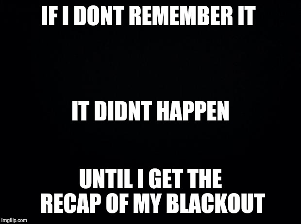 Black background | IF I DONT REMEMBER IT; IT DIDNT HAPPEN; UNTIL I GET THE RECAP OF MY BLACKOUT | image tagged in black background | made w/ Imgflip meme maker