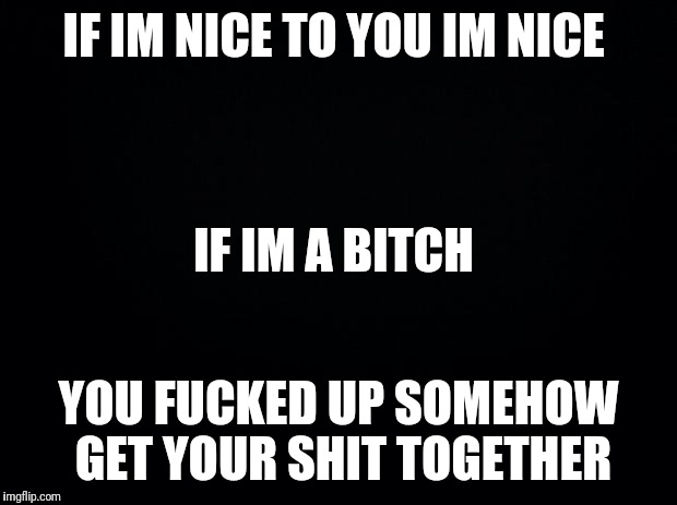 Black background | IF IM NICE TO YOU IM NICE; IF IM A BITCH; YOU FUCKED UP SOMEHOW GET YOUR SHIT TOGETHER | image tagged in black background | made w/ Imgflip meme maker