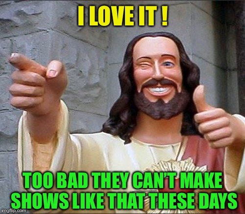 I LOVE IT ! TOO BAD THEY CAN’T MAKE SHOWS LIKE THAT THESE DAYS | made w/ Imgflip meme maker