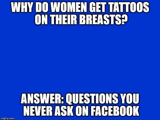 Jeopardy Blank | WHY DO WOMEN GET TATTOOS ON THEIR BREASTS? ANSWER: QUESTIONS YOU NEVER ASK ON FACEBOOK | image tagged in jeopardy blank | made w/ Imgflip meme maker
