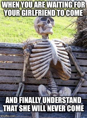 Waiting Skeleton Meme | WHEN YOU ARE WAITING FOR YOUR GIRLFRIEND TO COME; AND FINALLY UNDERSTAND THAT SHE WILL NEVER COME | image tagged in memes,waiting skeleton | made w/ Imgflip meme maker