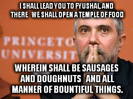 Krugman patient. | I SHALL LEAD YOU TO FYUSHAL, AND THERE
  WE SHALL OPEN A TEMPLE OF FOOD; WHEREIN SHALL BE SAUSAGES AND DOUGHNUTS
  AND ALL MANNER OF BOUNTIFUL THINGS. | image tagged in krugman patient | made w/ Imgflip meme maker