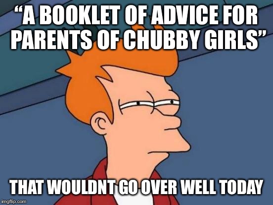 Futurama Fry Meme | “A BOOKLET OF ADVICE FOR PARENTS OF CHUBBY GIRLS” THAT WOULDNT GO OVER WELL TODAY | image tagged in memes,futurama fry | made w/ Imgflip meme maker
