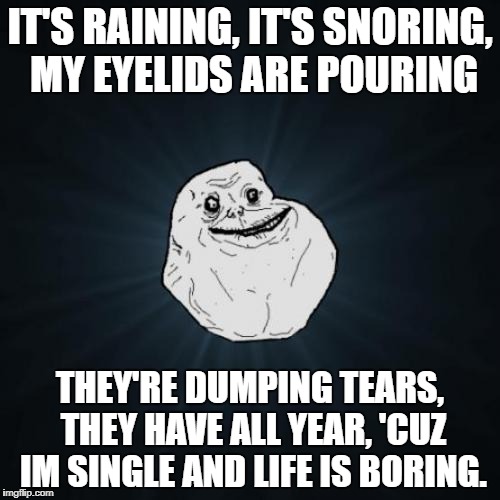 It's raining... | IT'S RAINING, IT'S SNORING, MY EYELIDS ARE POURING; THEY'RE DUMPING TEARS, THEY HAVE ALL YEAR, 'CUZ IM SINGLE AND LIFE IS BORING. | image tagged in memes,forever alone,lonely | made w/ Imgflip meme maker