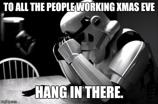 Sad Stormtrooper | TO ALL THE PEOPLE WORKING XMAS EVE; HANG IN THERE. | image tagged in sad stormtrooper | made w/ Imgflip meme maker