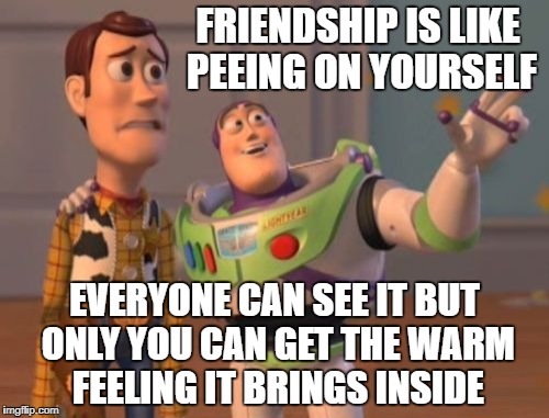X, X Everywhere Meme | FRIENDSHIP IS LIKE PEEING ON YOURSELF; EVERYONE CAN SEE IT BUT ONLY YOU CAN GET THE WARM FEELING IT BRINGS INSIDE | image tagged in memes,x x everywhere | made w/ Imgflip meme maker