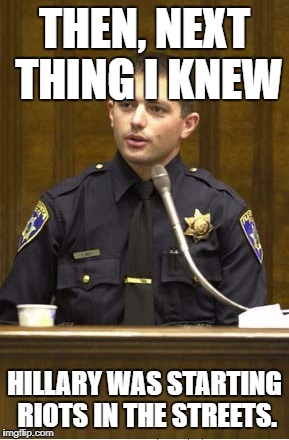 Police Officer Testifying Meme | THEN, NEXT THING I KNEW; HILLARY WAS STARTING RIOTS IN THE STREETS. | image tagged in memes,police officer testifying | made w/ Imgflip meme maker