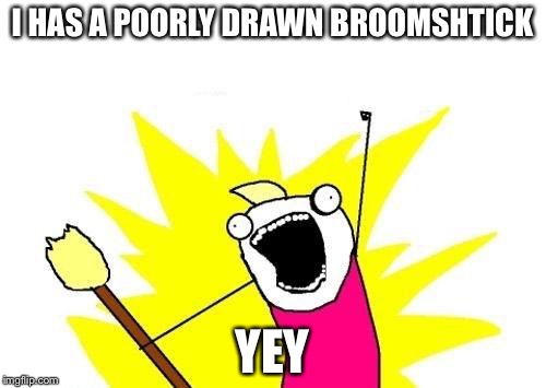 X All The Y | I HAS A POORLY DRAWN BROOMSHTICK; YEY | image tagged in memes,x all the y | made w/ Imgflip meme maker