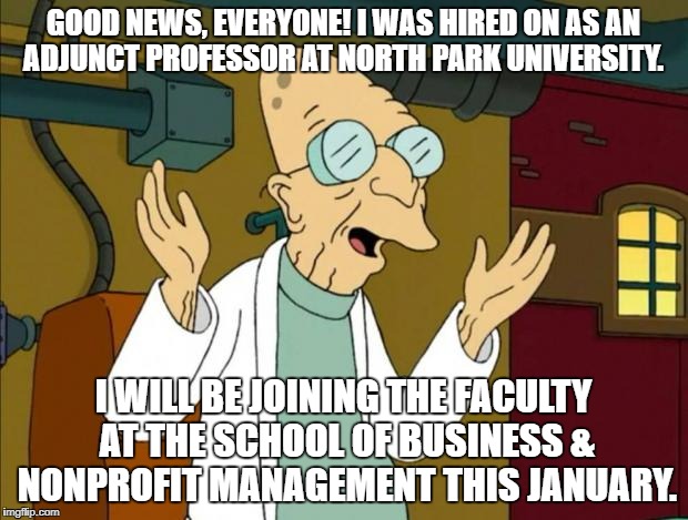 Professor Farnsworth Good News Everyone | GOOD NEWS, EVERYONE! I WAS HIRED ON AS AN ADJUNCT PROFESSOR AT NORTH PARK UNIVERSITY. I WILL BE JOINING THE FACULTY AT THE SCHOOL OF BUSINESS & NONPROFIT MANAGEMENT THIS JANUARY. | image tagged in professor farnsworth good news everyone | made w/ Imgflip meme maker