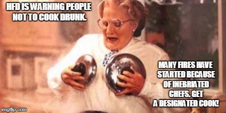 Fire | HFD IS WARNING PEOPLE NOT TO COOK DRUNK. MANY FIRES HAVE STARTED BECAUSE OF INEBRIATED CHEFS. GET A DESIGNATED COOK! | image tagged in drunks,cooking | made w/ Imgflip meme maker