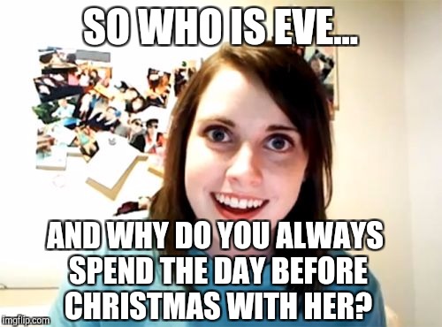 It's Christmas Eve!  | SO WHO IS EVE... AND WHY DO YOU ALWAYS SPEND THE DAY BEFORE CHRISTMAS WITH HER? | image tagged in memes,overly attached girlfriend,jbmemegeek,christmas,christmas memes | made w/ Imgflip meme maker