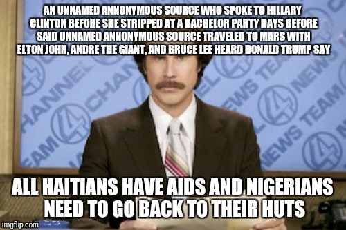 Gotta love those unnamed annonymous sources | AN UNNAMED ANNONYMOUS SOURCE WHO SPOKE TO HILLARY CLINTON BEFORE SHE STRIPPED AT A BACHELOR PARTY DAYS BEFORE SAID UNNAMED ANNONYMOUS SOURCE TRAVELED TO MARS WITH ELTON JOHN, ANDRE THE GIANT, AND BRUCE LEE HEARD DONALD TRUMP SAY; ALL HAITIANS HAVE AIDS AND NIGERIANS NEED TO GO BACK TO THEIR HUTS | image tagged in memes,ron burgundy | made w/ Imgflip meme maker