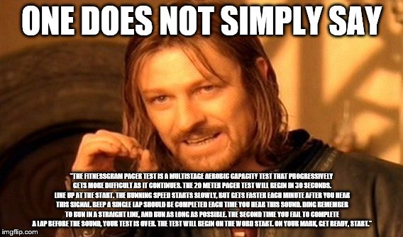 One does not simply. | ONE DOES NOT SIMPLY SAY; "THE FITNESSGRAM PACER TEST IS A MULTISTAGE AEROBIC CAPACITY TEST THAT PROGRESSIVELY GETS MORE DIFFICULT AS IT CONTINUES. THE 20 METER PACER TEST WILL BEGIN IN 30 SECONDS. LINE UP AT THE START. THE RUNNING SPEED STARTS SLOWLY, BUT GETS FASTER EACH MINUTE AFTER YOU HEAR THIS SIGNAL. BEEP A SINGLE LAP SHOULD BE COMPLETED EACH TIME YOU HEAR THIS SOUND. DING REMEMBER TO RUN IN A STRAIGHT LINE, AND RUN AS LONG AS POSSIBLE. THE SECOND TIME YOU FAIL TO COMPLETE A LAP BEFORE THE SOUND, YOUR TEST IS OVER. THE TEST WILL BEGIN ON THE WORD START. ON YOUR MARK, GET READY, START." | image tagged in memes,one does not simply | made w/ Imgflip meme maker