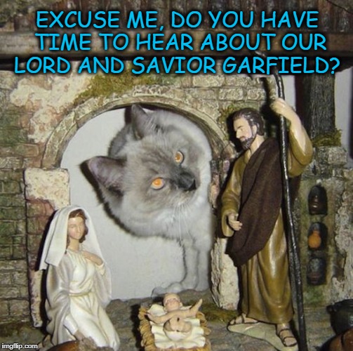 Jehovah Cat | EXCUSE ME, DO YOU HAVE TIME TO HEAR ABOUT OUR LORD AND SAVIOR GARFIELD? | image tagged in cat,cats,jehovah's witness | made w/ Imgflip meme maker