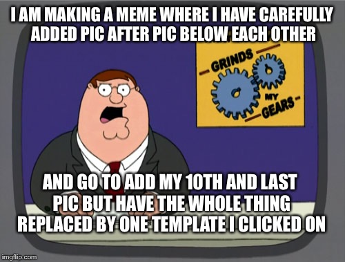 I love having 30 minutes of work wiped out with one click. It really grinds my emotion gears. | I AM MAKING A MEME WHERE I HAVE CAREFULLY ADDED PIC AFTER PIC BELOW EACH OTHER; AND GO TO ADD MY 10TH AND LAST PIC BUT HAVE THE WHOLE THING REPLACED BY ONE TEMPLATE I CLICKED ON | image tagged in memes,peter griffin news,thanks anger,management,meme | made w/ Imgflip meme maker