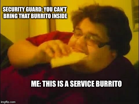 Service burrito | SECURITY GUARD: YOU CAN’T BRING THAT BURRITO INSIDE; ME: THIS IS A SERVICE BURRITO | image tagged in burrito | made w/ Imgflip meme maker