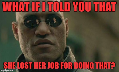 Matrix Morpheus Meme | WHAT IF I TOLD YOU THAT SHE LOST HER JOB FOR DOING THAT? | image tagged in memes,matrix morpheus | made w/ Imgflip meme maker