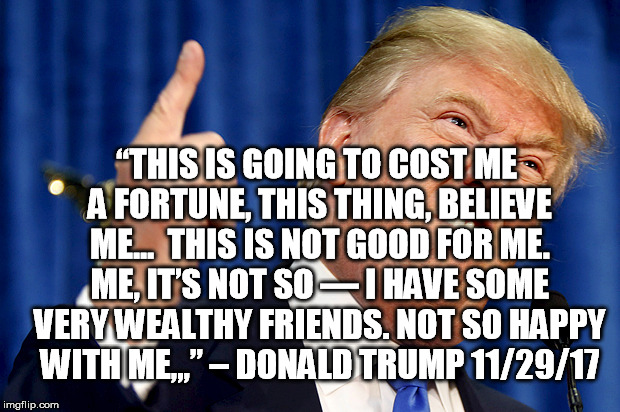 Donald Trump | “THIS IS GOING TO COST ME A FORTUNE, THIS THING, BELIEVE ME...  THIS IS NOT GOOD FOR ME. ME, IT’S NOT SO — I HAVE SOME VERY WEALTHY FRIENDS. NOT SO HAPPY WITH ME,,,” – DONALD TRUMP 11/29/17 | image tagged in donald trump | made w/ Imgflip meme maker