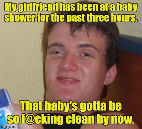 10 Guy Meme | My girlfriend has been at a baby shower for the past three hours. That baby's gotta be so f@cking clean by now. | image tagged in memes,10 guy | made w/ Imgflip meme maker