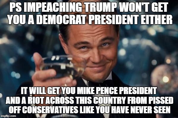 Leonardo Dicaprio Cheers Meme | PS IMPEACHING TRUMP WON'T GET YOU A DEMOCRAT PRESIDENT EITHER IT WILL GET YOU MIKE PENCE PRESIDENT AND A RIOT ACROSS THIS COUNTRY FROM PISSE | image tagged in memes,leonardo dicaprio cheers | made w/ Imgflip meme maker