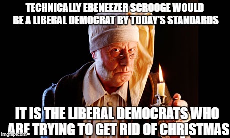 TECHNICALLY EBENEEZER SCROOGE WOULD BE A LIBERAL DEMOCRAT BY TODAY'S STANDARDS; IT IS THE LIBERAL DEMOCRATS WHO ARE TRYING TO GET RID OF CHRISTMAS | image tagged in memes,war on christmas,liberals,democratic party,scrooge | made w/ Imgflip meme maker