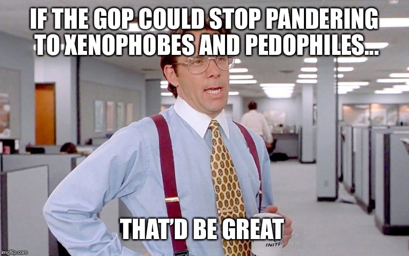 Lumber | IF THE GOP COULD STOP PANDERING TO XENOPHOBES AND PEDOPHILES... THAT’D BE GREAT | image tagged in lumber | made w/ Imgflip meme maker
