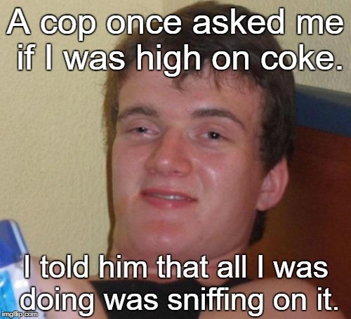 10 Guy | A cop once asked me if I was high on coke. I told him that all I was doing was sniffing on it. | image tagged in memes,10 guy | made w/ Imgflip meme maker