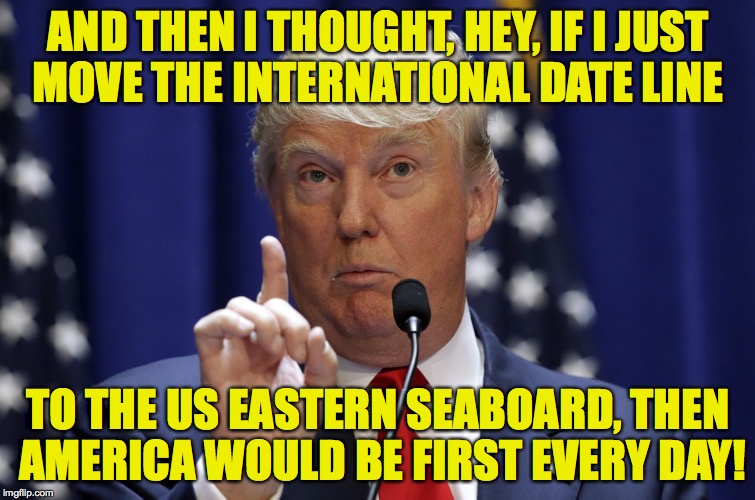 Can he do that?! |  AND THEN I THOUGHT, HEY, IF I JUST MOVE THE INTERNATIONAL DATE LINE; TO THE US EASTERN SEABOARD, THEN AMERICA WOULD BE FIRST EVERY DAY! | image tagged in donald trump,memes,america first | made w/ Imgflip meme maker