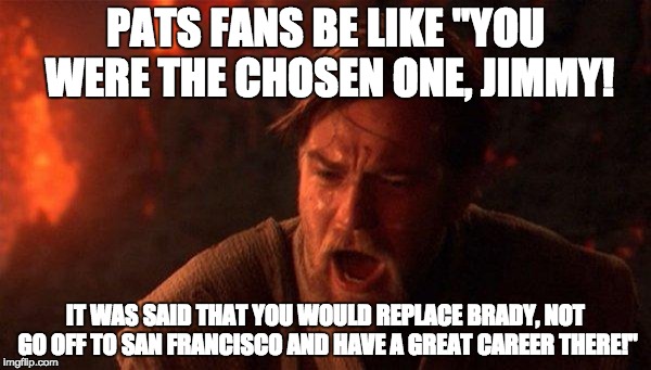 You Were The Chosen One (Star Wars) Meme | PATS FANS BE LIKE "YOU WERE THE CHOSEN ONE, JIMMY! IT WAS SAID THAT YOU WOULD REPLACE BRADY, NOT GO OFF TO SAN FRANCISCO AND HAVE A GREAT CAREER THERE!" | image tagged in memes,you were the chosen one star wars | made w/ Imgflip meme maker