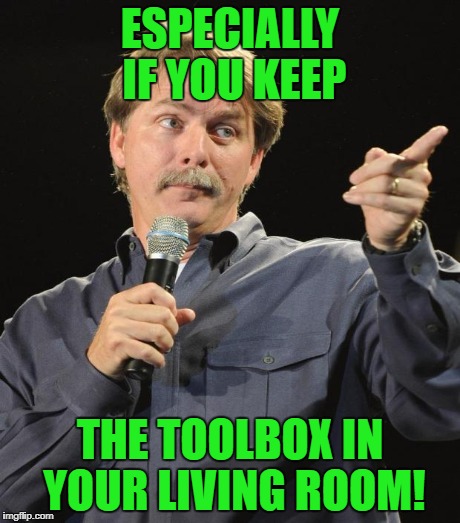 ESPECIALLY IF YOU KEEP THE TOOLBOX IN YOUR LIVING ROOM! | made w/ Imgflip meme maker