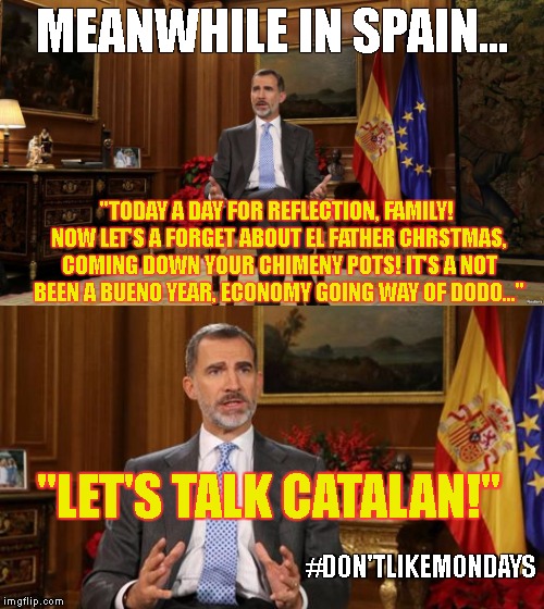Don't Like Mondays! | MEANWHILE IN SPAIN... "TODAY A DAY FOR REFLECTION, FAMILY! NOW LET'S A FORGET ABOUT EL FATHER CHRSTMAS, COMING DOWN YOUR CHIMENY POTS! IT'S A NOT BEEN A BUENO YEAR, ECONOMY GOING WAY OF DODO..."; "LET'S TALK CATALAN!"; #DON'TLIKEMONDAYS | image tagged in king felipe vi,spain,catalan,christmas speech,christmas 2017 | made w/ Imgflip meme maker