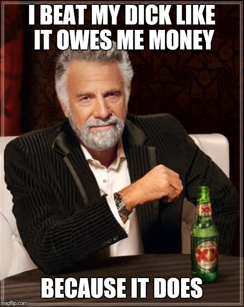 The Most Interesting Man In The World | I BEAT MY DICK LIKE IT OWES ME MONEY; BECAUSE IT DOES | image tagged in memes,the most interesting man in the world | made w/ Imgflip meme maker