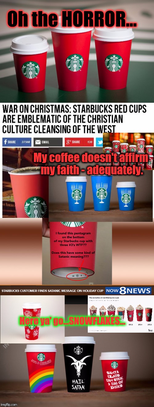 You say you Need to SEE more SNOWFLAKES - or itz JUST not Christmas?....Well, I can see a few... | Oh the HORROR... My coffee doesn't affirm my faith - adequately. Here ya' go...SNOWFLAKES... | image tagged in war on christmas,the struggle is real,starbucks red cup,happy holidays,memes,funny | made w/ Imgflip meme maker