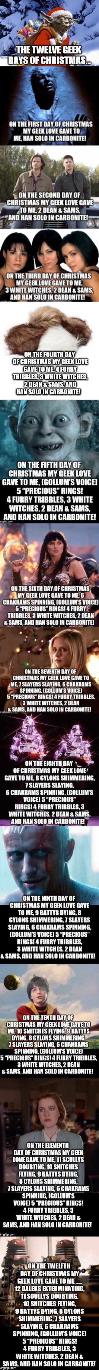 Introducing The Twelve Geek Days of Christmas! My wife and I wrote it last year.  Merry Christmas everyone!  | THE TWELVE GEEK DAYS OF CHRISTMAS... ON THE FOURTH DAY OF CHRISTMAS MY GEEK LOVE GAVE TO ME, 4 FURRY TRIBBLES, 3 WHITE WITCHES, 2 DEAN & SAMS, AND HAN SOLO IN CARBONITE! | image tagged in 12 days of christmas,jbmemegeek,geek,christmas,christmas memes,star wars | made w/ Imgflip meme maker