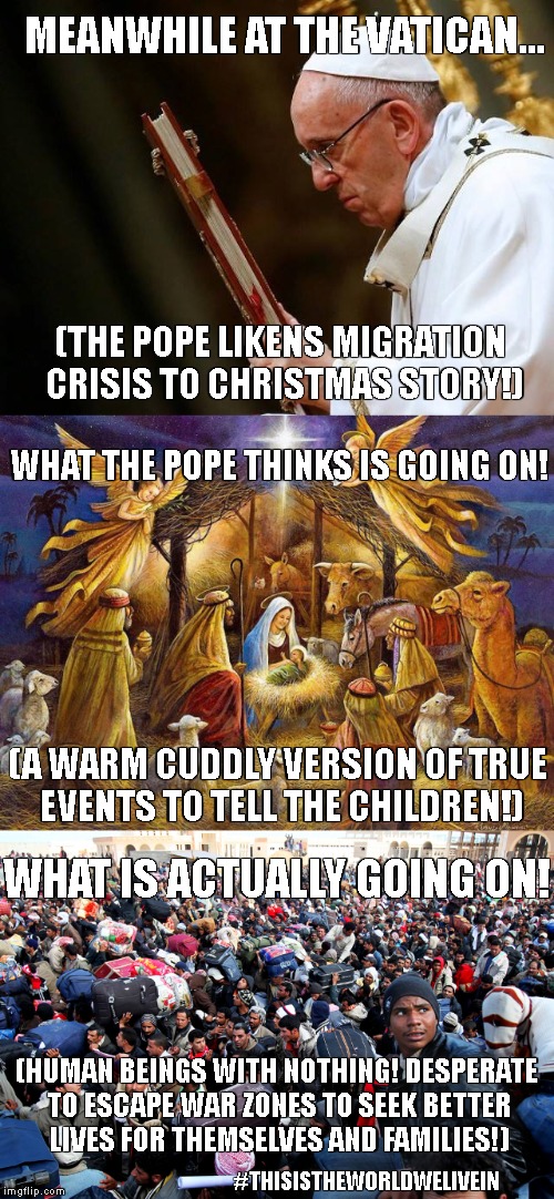 The Popes Christmas 2017 Speech | MEANWHILE AT THE VATICAN... (THE POPE LIKENS MIGRATION CRISIS TO CHRISTMAS STORY!); WHAT THE POPE THINKS IS GOING ON! (A WARM CUDDLY VERSION OF TRUE EVENTS TO TELL THE CHILDREN!); WHAT IS ACTUALLY GOING ON! (HUMAN BEINGS WITH NOTHING! DESPERATE TO ESCAPE WAR ZONES TO SEEK BETTER LIVES FOR THEMSELVES AND FAMILIES!); #THISISTHEWORLDWELIVEIN | image tagged in pope francis,vatican,popes speech,immigration,human rights | made w/ Imgflip meme maker