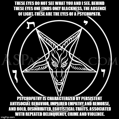 Black is the absence of color, the absence of light.  These are the eyes of a psychopath. | THESE EYES DO NOT SEE WHAT YOU AND I SEE. BEHIND THESE EYES ONE FINDS ONLY BLACKNESS, THE ABSENCE OF LIGHT. THESE ARE THE EYES OF A PSYCHOPATH. PSYCHOPATHY IS CHARACTERIZED BY PERSISTENT ANTISOCIAL BEHAVIOR, IMPAIRED EMPATHY AND REMORSE, AND BOLD, DISINHIBITED, EGOTISTICAL TRAITS. ASSOCIATED WITH REPEATED DELINQUENCY, CRIME AND VIOLENCE. | image tagged in psychopath | made w/ Imgflip meme maker