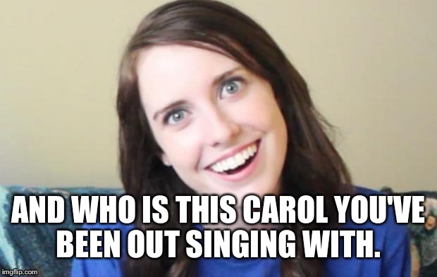 Overly attached girlfriend | AND WHO IS THIS CAROL YOU'VE BEEN OUT SINGING WITH. | image tagged in overly attached girlfriend,christmas | made w/ Imgflip meme maker