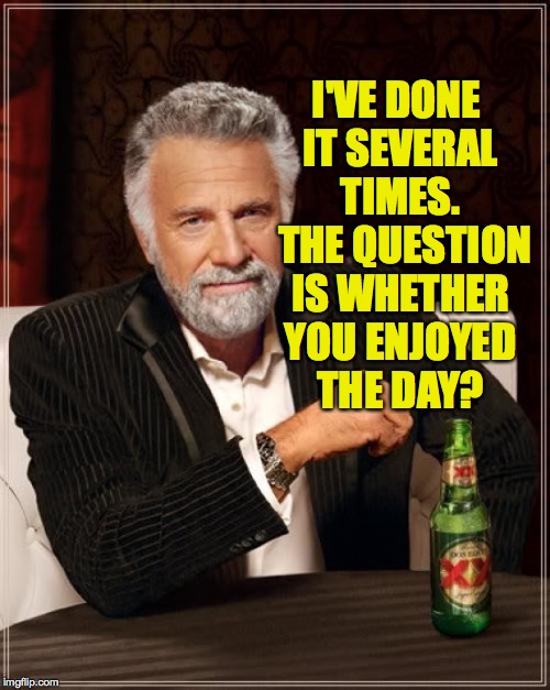 The Most Interesting Man In The World Meme | I'VE DONE IT SEVERAL TIMES.  THE QUESTION IS WHETHER YOU ENJOYED THE DAY? | image tagged in memes,the most interesting man in the world | made w/ Imgflip meme maker