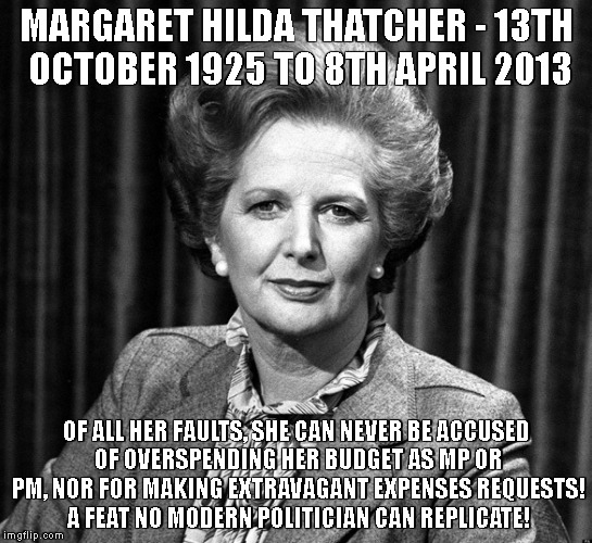 Make Margaret Thatcher a Patron Saint! | MARGARET HILDA THATCHER - 13TH OCTOBER 1925 TO 8TH APRIL 2013; OF ALL HER FAULTS, SHE CAN NEVER BE ACCUSED OF OVERSPENDING HER BUDGET AS MP OR PM, NOR FOR MAKING EXTRAVAGANT EXPENSES REQUESTS! A FEAT NO MODERN POLITICIAN CAN REPLICATE! | image tagged in margaret thatcher,iron lady,thatcher,frugal,political meme | made w/ Imgflip meme maker